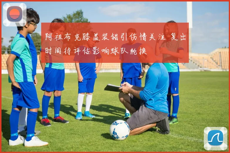 阿祖布克膝盖装错引伤情关注 复出时间待评估影响球队轮换