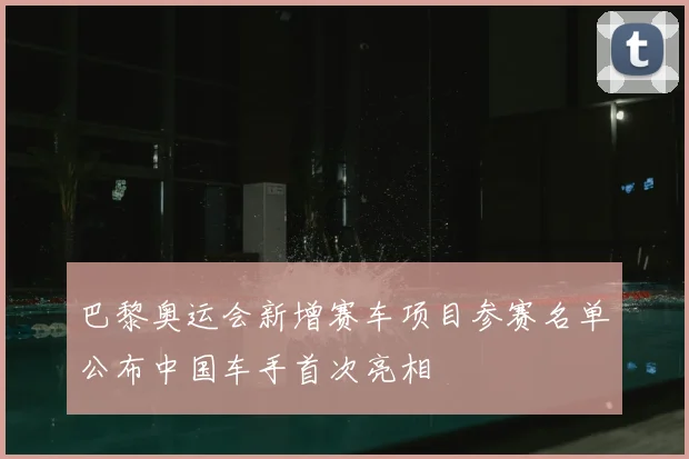 巴黎奥运会新增赛车项目参赛名单公布中国车手首次亮相