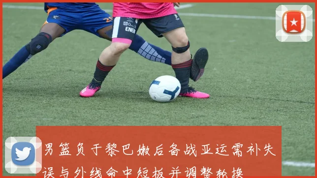 男篮负于黎巴嫩后备战亚运需补失误与外线命中短板并调整轮换