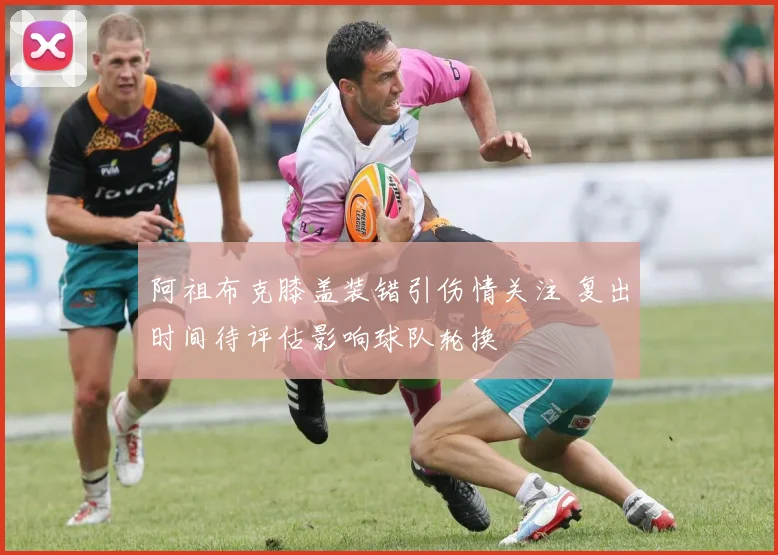 阿祖布克膝盖装错引伤情关注 复出时间待评估影响球队轮换