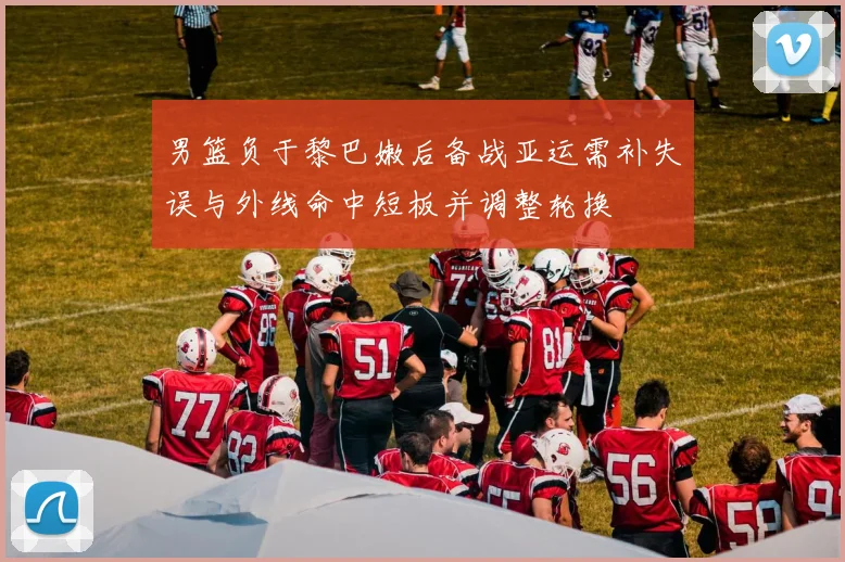 男篮负于黎巴嫩后备战亚运需补失误与外线命中短板并调整轮换