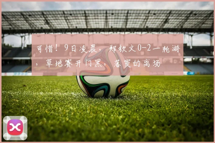 可惜!9日凌晨,郑钦文0-2一轮游,草地赛开门黑,落寞的离场