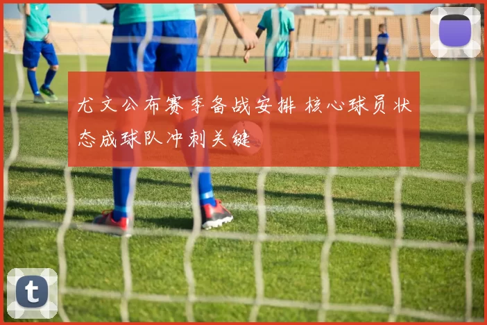 尤文公布赛季备战安排 核心球员状态成球队冲刺关键