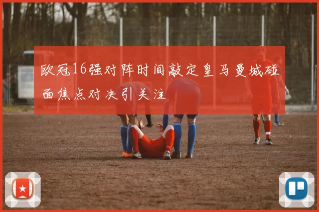 欧冠16强对阵时间敲定皇马曼城碰面焦点对决引关注