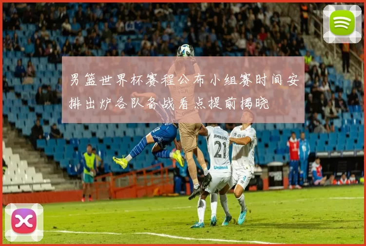 男篮世界杯赛程公布小组赛时间安排出炉各队备战看点提前揭晓