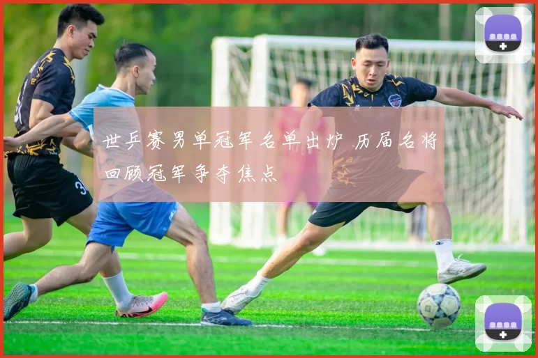 世乒赛男单冠军名单出炉 历届名将回顾冠军争夺焦点