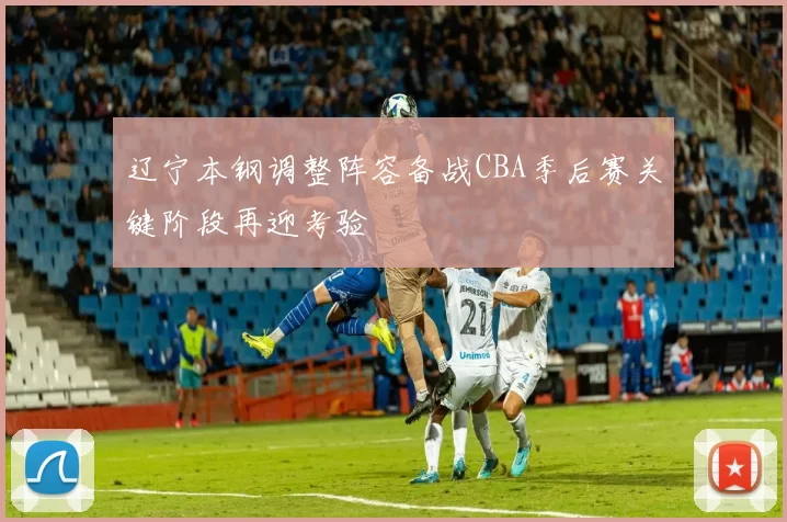 辽宁本钢调整阵容备战CBA季后赛关键阶段再迎考验