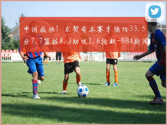申诉成功！东契奇本赛季场均33.5分7.7篮板8.3助攻1.6抢断-NBA新闻