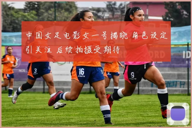 中国女足电影女一号揭晓 角色设定引关注 后续拍摄受期待