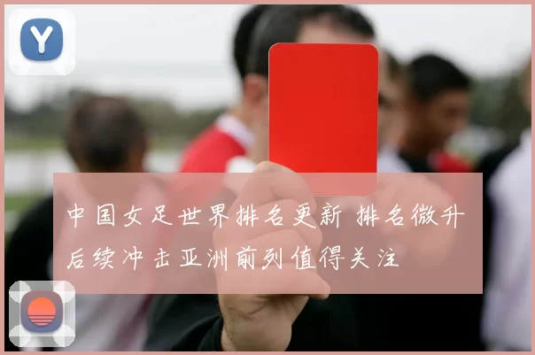 中国女足世界排名更新 排名微升 后续冲击亚洲前列值得关注