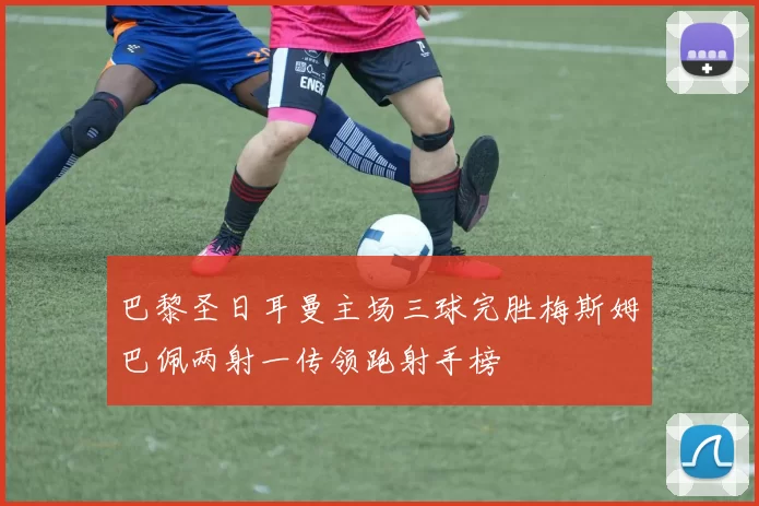 巴黎圣日耳曼主场三球完胜梅斯姆巴佩两射一传领跑射手榜