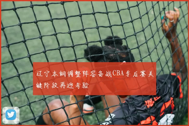 辽宁本钢调整阵容备战CBA季后赛关键阶段再迎考验