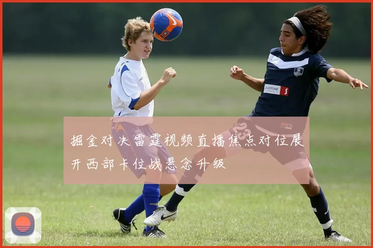 掘金对决雷霆视频直播焦点对位展开西部卡位战悬念升级