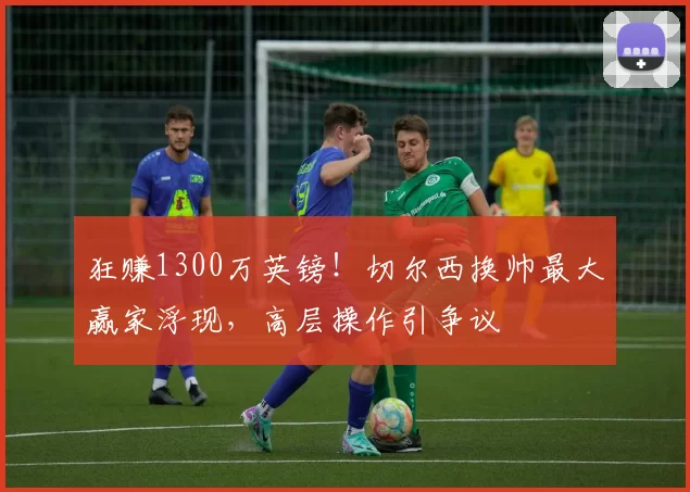 狂赚1300万英镑！切尔西换帅最大赢家浮现，高层操作引争议