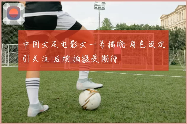 中国女足电影女一号揭晓 角色设定引关注 后续拍摄受期待