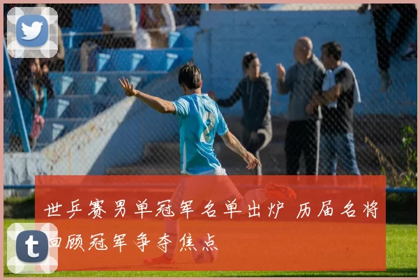 世乒赛男单冠军名单出炉 历届名将回顾冠军争夺焦点