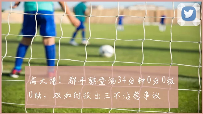 离大谱！鄢手骐登场34分钟0分0板0助，双加时投出三不沾惹争议