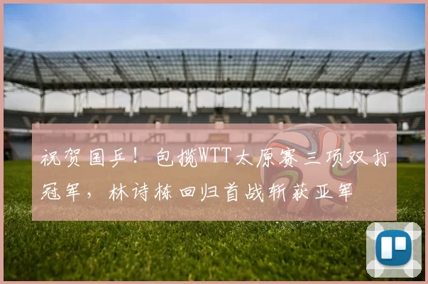 祝贺国乒!包揽WTT太原赛三项双打冠军,林诗栋回归首战斩获亚军