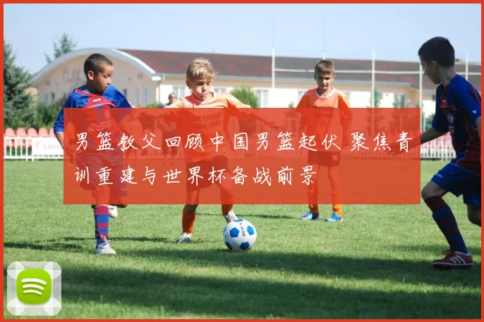 男篮教父回顾中国男篮起伏 聚焦青训重建与世界杯备战前景