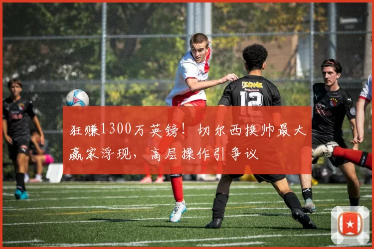 狂赚1300万英镑！切尔西换帅最大赢家浮现，高层操作引争议