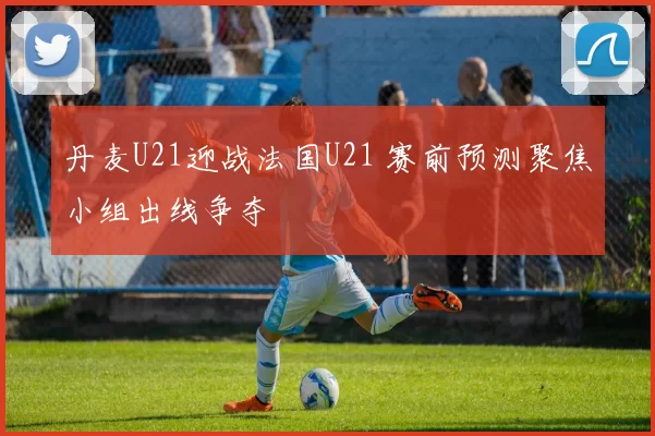 丹麦U21迎战法国U21 赛前预测聚焦小组出线争夺