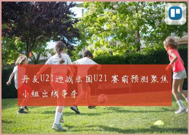 丹麦U21迎战法国U21 赛前预测聚焦小组出线争夺