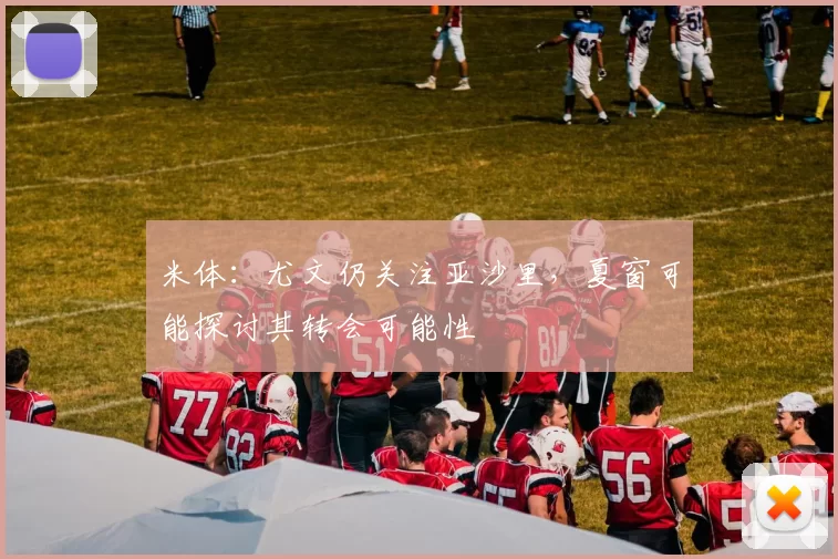 米体：尤文仍关注亚沙里，夏窗可能探讨其转会可能性