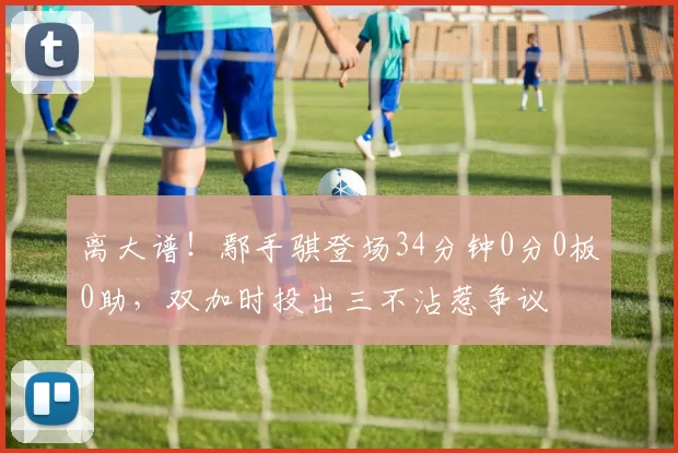 离大谱!鄢手骐登场34分钟0分0板0助,双加时投出三不沾惹争议